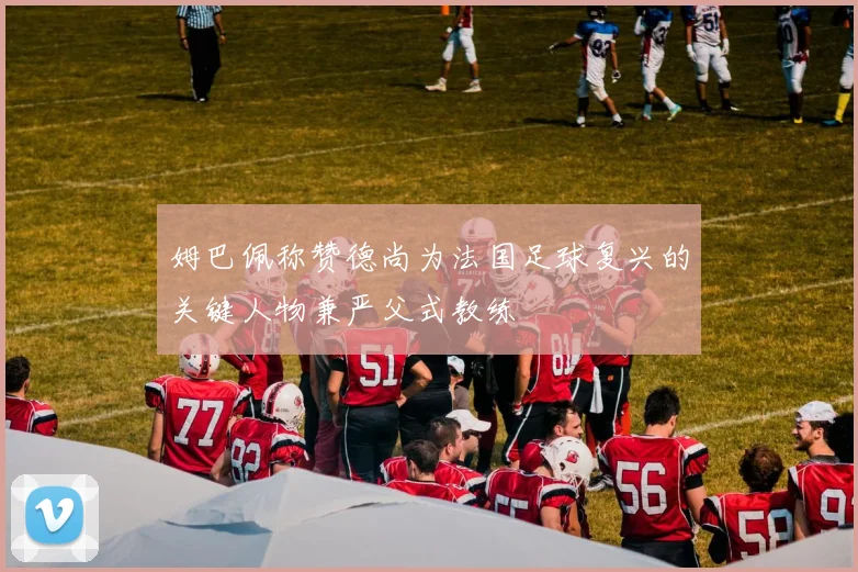 姆巴佩称赞德尚为法国足球复兴的关键人物兼严父式教练