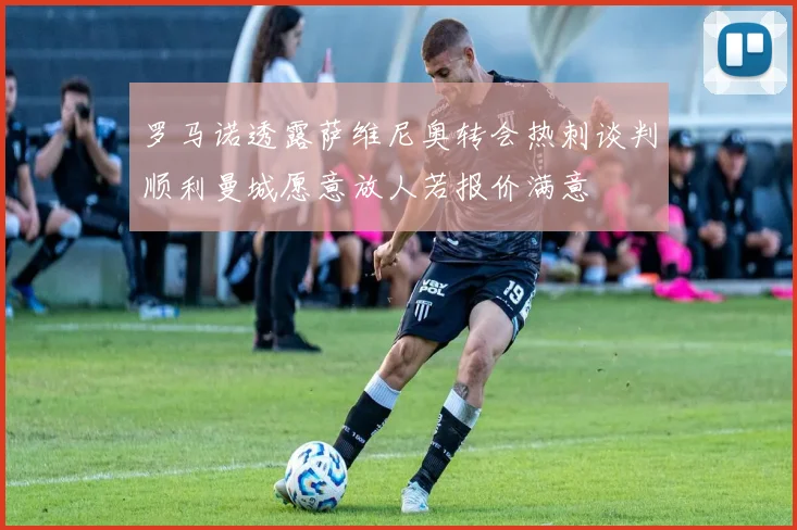 罗马诺透露萨维尼奥转会热刺谈判顺利曼城愿意放人若报价满意