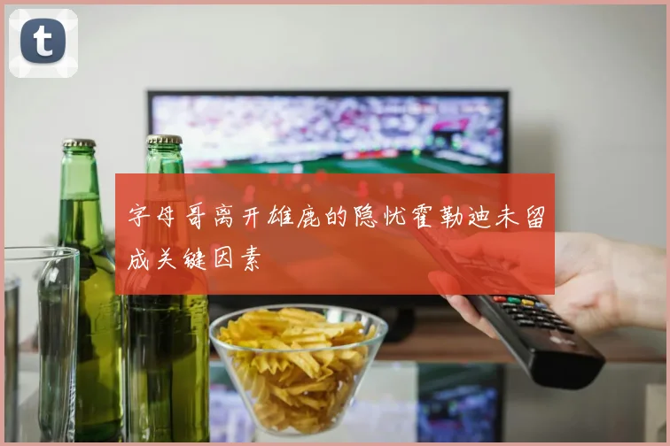 字母哥离开雄鹿的隐忧霍勒迪未留成关键因素