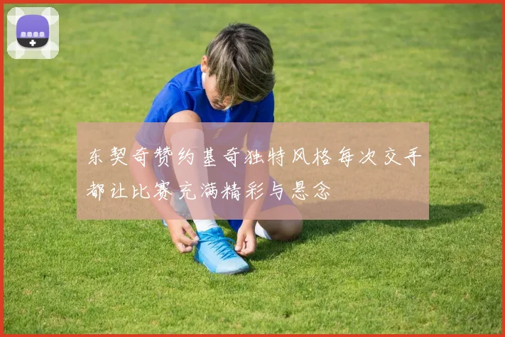 东契奇赞约基奇独特风格每次交手都让比赛充满精彩与悬念