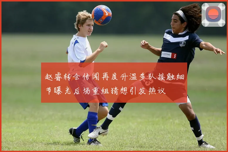 赵睿转会传闻再度升温多队接触细节曝光后场重组猜想引发热议