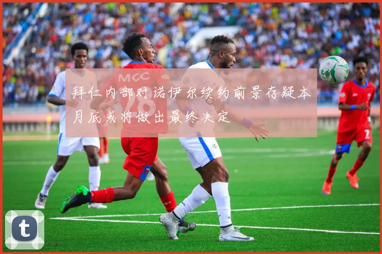 拜仁内部对诺伊尔续约前景存疑本月底或将做出最终决定