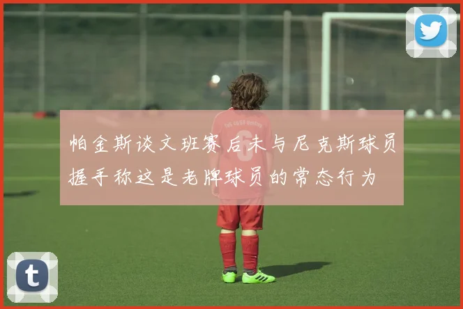 帕金斯谈文班赛后未与尼克斯球员握手称这是老牌球员的常态行为