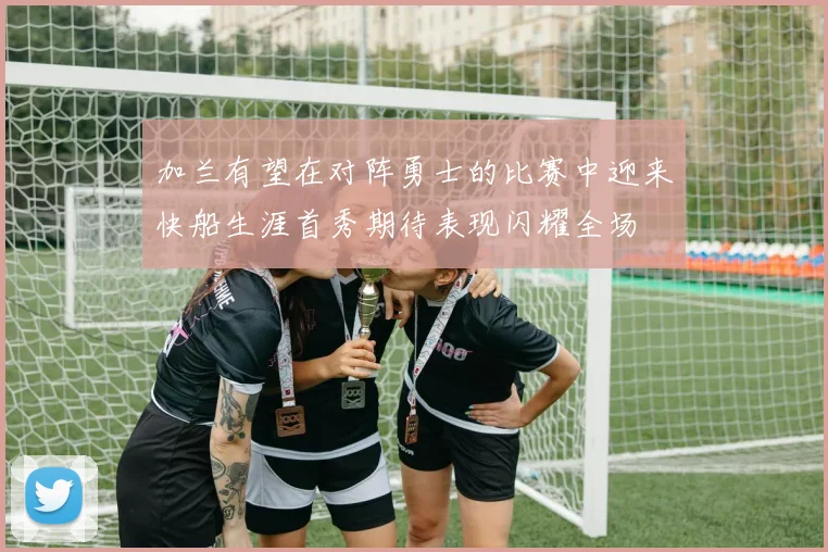 加兰有望在对阵勇士的比赛中迎来快船生涯首秀期待表现闪耀全场