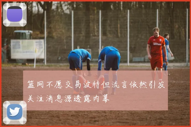 篮网不愿交易波特但流言依然引发关注消息源透露内幕