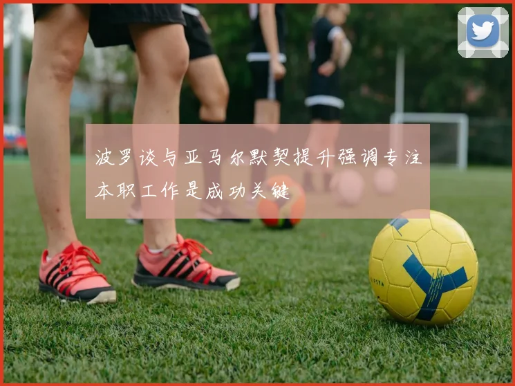 波罗谈与亚马尔默契提升强调专注本职工作是成功关键