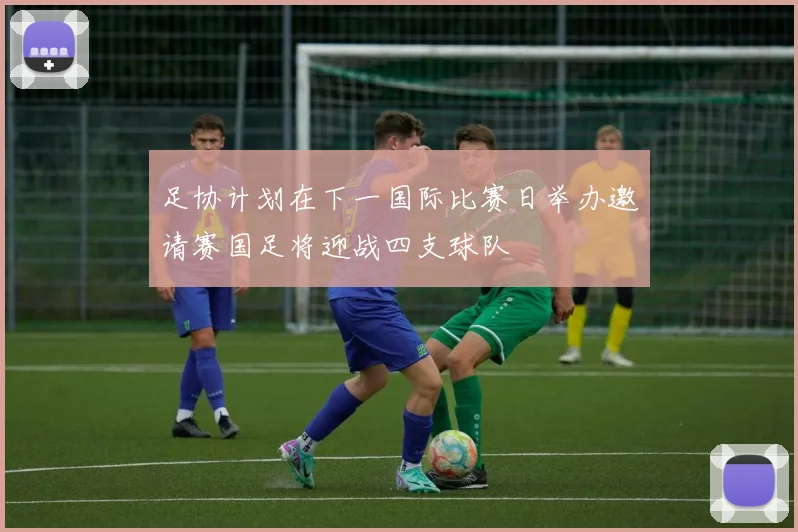 足协计划在下一国际比赛日举办邀请赛国足将迎战四支球队