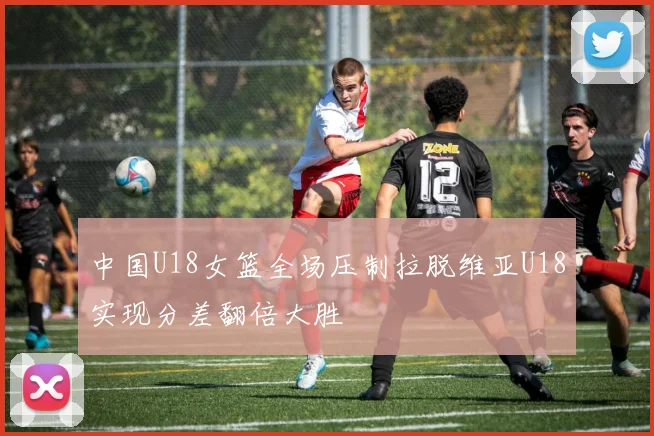 中国U18女篮全场压制拉脱维亚U18实现分差翻倍大胜