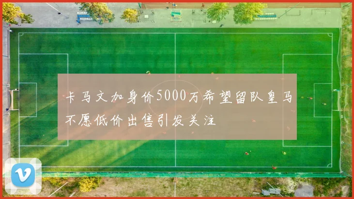 卡马文加身价5000万希望留队皇马不愿低价出售引发关注