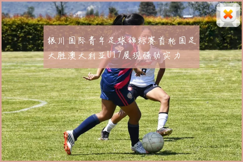 银川国际青年足球锦标赛首轮国足大胜澳大利亚U17展现强劲实力