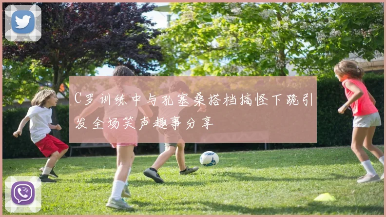 C罗训练中与孔塞桑搭档搞怪下跪引发全场笑声趣事分享