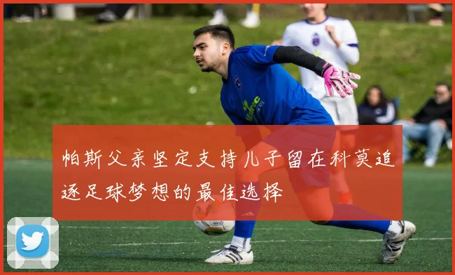 帕斯父亲坚定支持儿子留在科莫追逐足球梦想的最佳选择