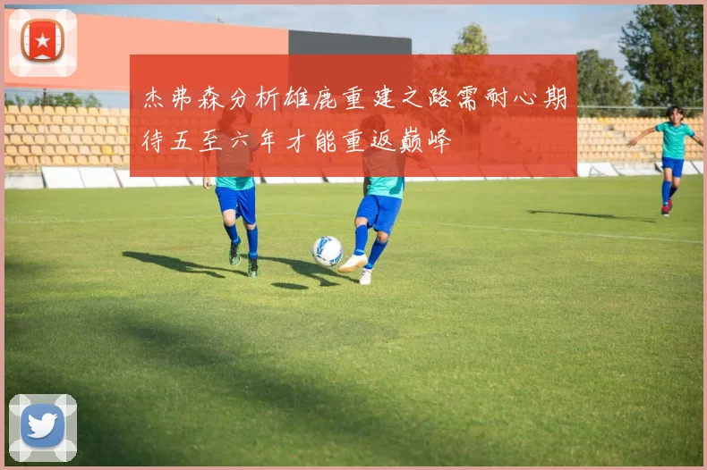 杰弗森分析雄鹿重建之路需耐心期待五至六年才能重返巅峰