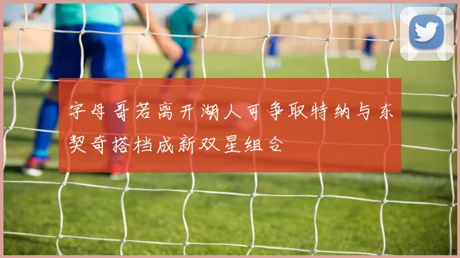 字母哥若离开湖人可争取特纳与东契奇搭档成新双星组合