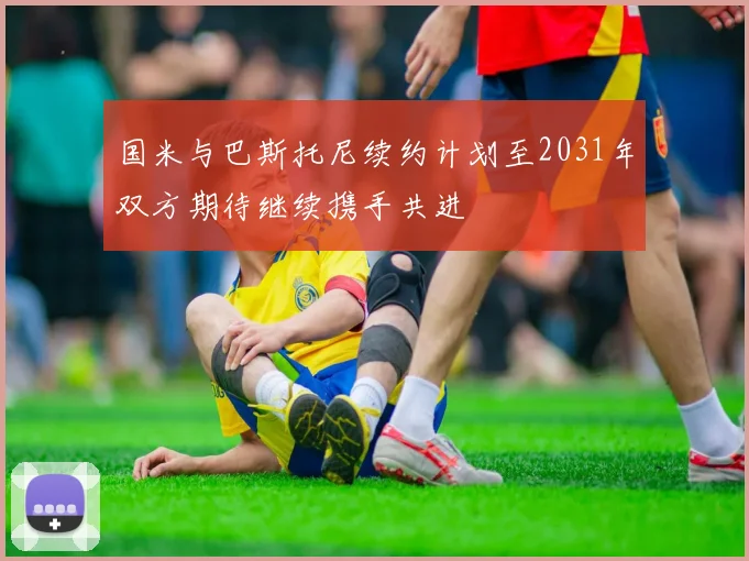 国米与巴斯托尼续约计划至2031年双方期待继续携手共进