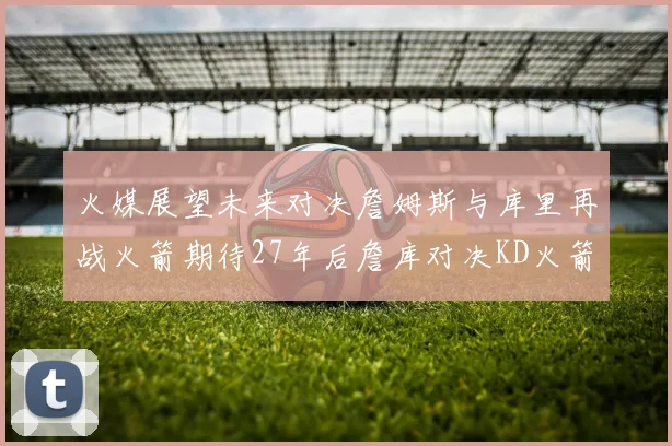 火媒展望未来对决詹姆斯与库里再战火箭期待27年后詹库对决KD火箭
