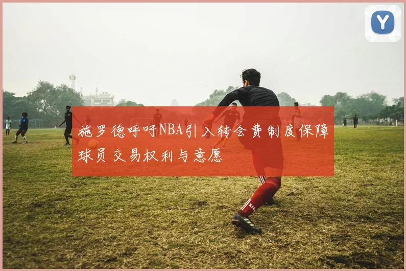 施罗德呼吁NBA引入转会费制度保障球员交易权利与意愿