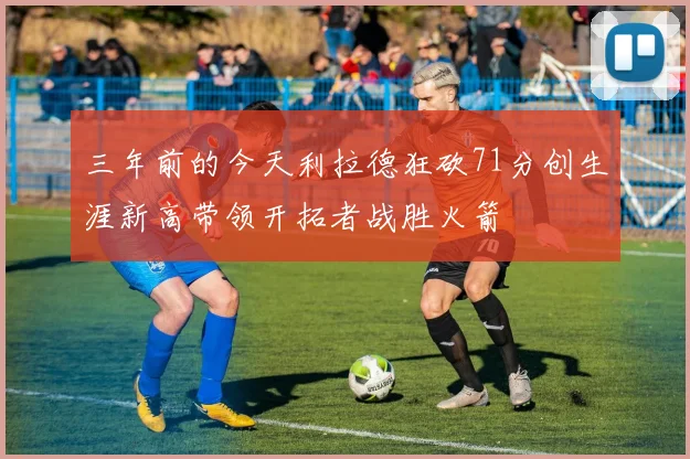 三年前的今天利拉德狂砍71分创生涯新高带领开拓者战胜火箭