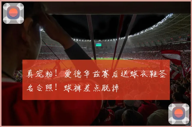 真宠粉！爱德华兹赛后送球衣鞋签名合照！球裤差点脱掉