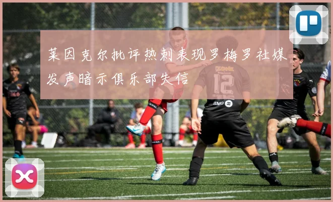 莱因克尔批评热刺表现罗梅罗社媒发声暗示俱乐部失信