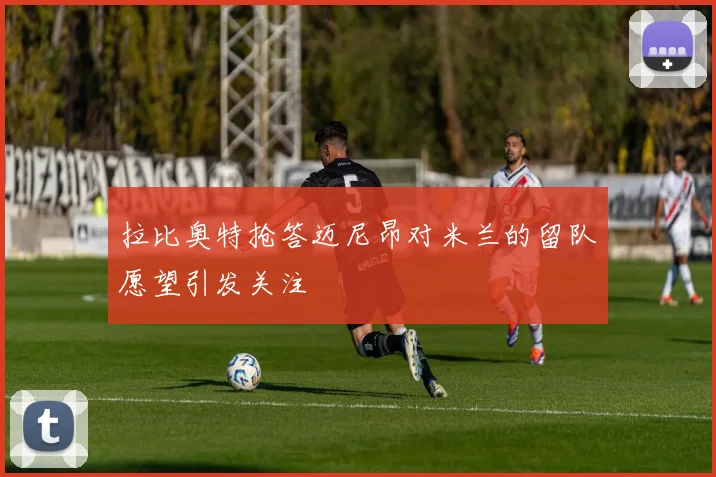 拉比奥特抢答迈尼昂对米兰的留队愿望引发关注
