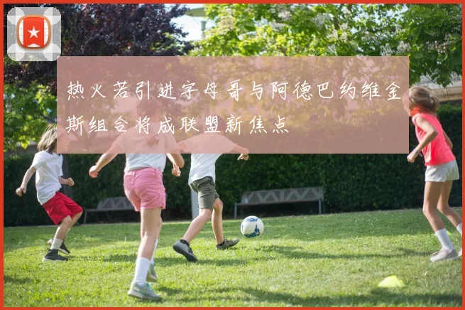 热火若引进字母哥与阿德巴约维金斯组合将成联盟新焦点