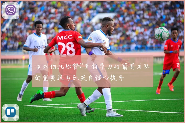 吉尔伯托称赞C罗领导力对葡萄牙队的重要性与队友自信心提升