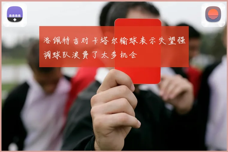 洛佩特吉对卡塔尔输球表示失望强调球队浪费了太多机会
