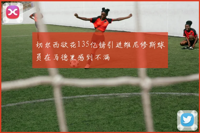 切尔西欲花135亿镑引进维尼修斯球员在马德里感到不满