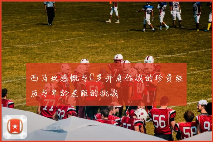 西马坎感慨与C罗并肩作战的珍贵经历与年龄差距的挑战