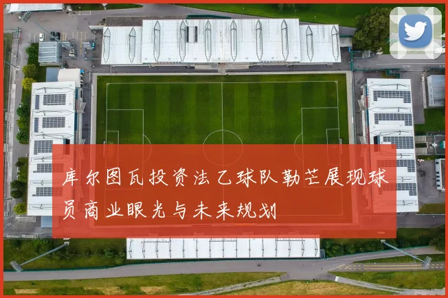 库尔图瓦投资法乙球队勒芒展现球员商业眼光与未来规划