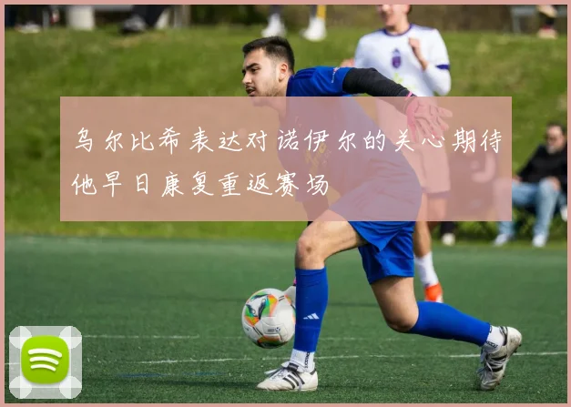 乌尔比希表达对诺伊尔的关心期待他早日康复重返赛场