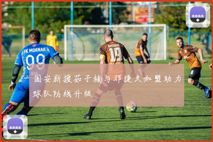 国安新援茹子楠与邓捷夫加盟助力球队防线升级