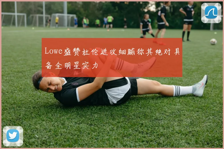 Lowe盛赞杜伦进攻细腻称其绝对具备全明星实力