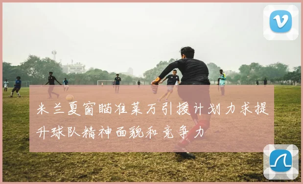 米兰夏窗瞄准莱万引援计划力求提升球队精神面貌和竞争力