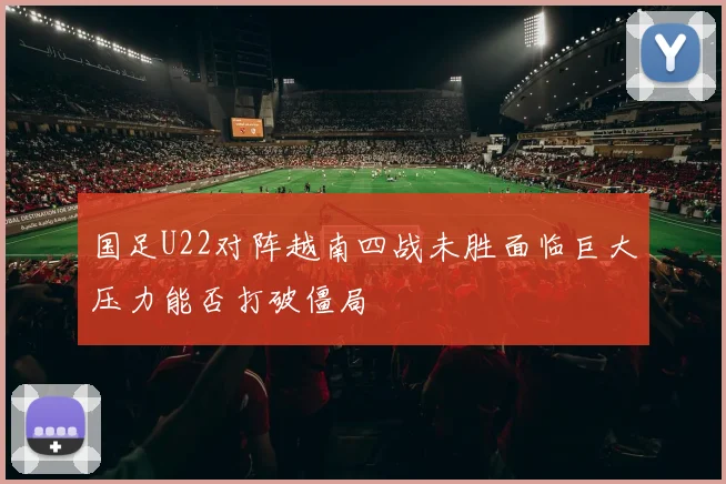 国足U22对阵越南四战未胜面临巨大压力能否打破僵局