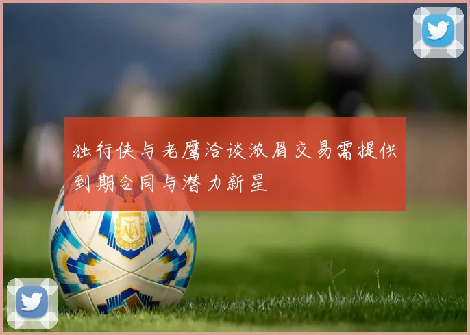 独行侠与老鹰洽谈浓眉交易需提供到期合同与潜力新星