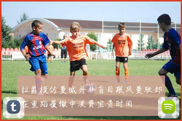 拉爵模仿曼城并非盲目跟风曼联却在重蹈覆辙中浪费宝贵时间