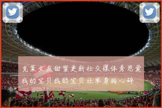 克莱女友甜蜜更新社交媒体秀恩爱我的宝贝我的宝贝让单身狗心碎