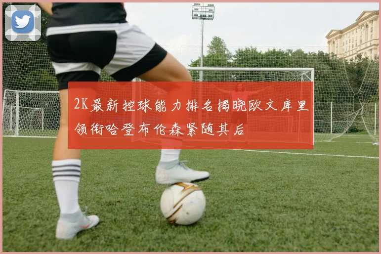 2K最新控球能力排名揭晓欧文库里领衔哈登布伦森紧随其后