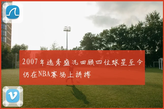 2007年选秀盛况回顾四位球星至今仍在NBA赛场上拼搏