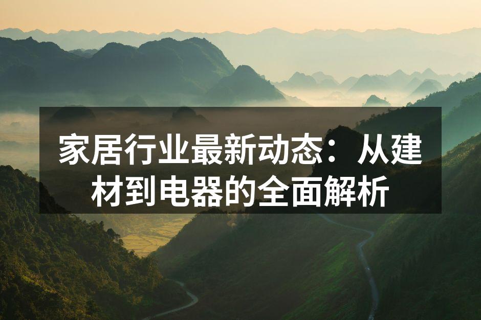 家居行业最新动态：从建材到电器的全面解析